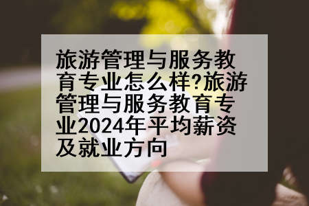 旅游管理与服务教育专业怎么样?旅游管理与服务教育专业2024年平均薪资及就业方向