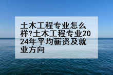 土木工程专业怎么样?土木工程专业2024年平均薪资及就业方向