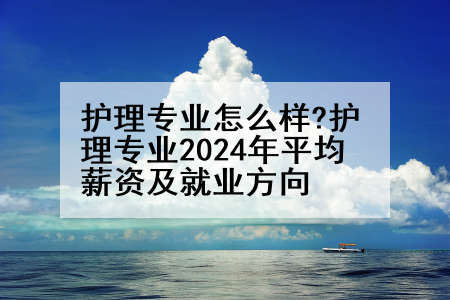 护理专业怎么样?护理专业2024年平均薪资及就业方向
