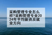 采购管理专业怎么样?采购管理专业2024年平均薪资及就业方向