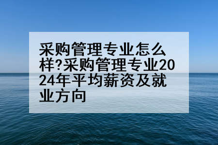 采购管理专业怎么样?采购管理专业2024年平均薪资及就业方向