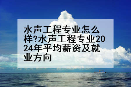 水声工程专业怎么样?水声工程专业2024年平均薪资及就业方向