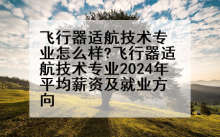 飞行器适航技术专业怎么样?飞行器适航技术专业2024年平均薪资及就业方向