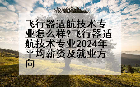 飞行器适航技术专业怎么样?飞行器适航技术专业2024年平均薪资及就业方向