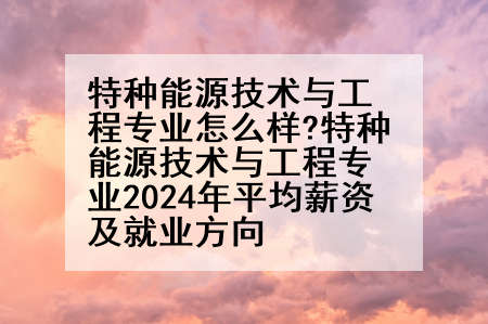特种能源技术与工程专业怎么样?特种能源技术与工程专业2024年平均薪资及就业方向