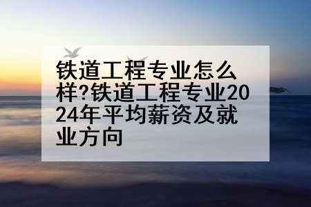 铁道工程专业怎么样?铁道工程专业2024年平均薪资及就业方向