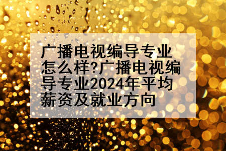 广播电视编导专业怎么样?广播电视编导专业2024年平均薪资及就业方向