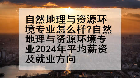 自然地理与资源环境专业怎么样?自然地理与资源环境专业2024年平均薪资及就业方向