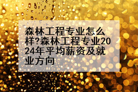 森林工程专业怎么样?森林工程专业2024年平均薪资及就业方向