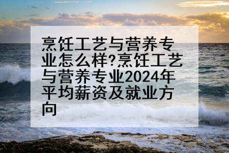 烹饪工艺与营养专业怎么样?烹饪工艺与营养专业2024年平均薪资及就业方向