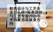 鞋类设计与工艺专业怎么样?鞋类设计与工艺专业2024年平均薪资及就业方向