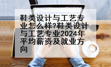 鞋类设计与工艺专业怎么样?鞋类设计与工艺专业2024年平均薪资及就业方向