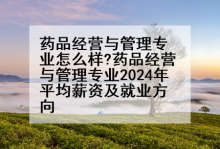 药品经营与管理专业怎么样?药品经营与管理专业2024年平均薪资及就业方向