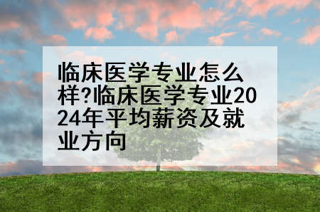 临床医学专业怎么样?临床医学专业2024年平均薪资及就业方向