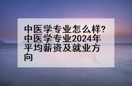 中医学专业怎么样?中医学专业2024年平均薪资及就业方向