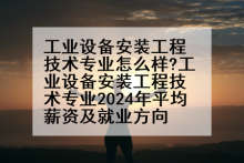工业设备安装工程技术专业怎么样?工业设备安装工程技术专业2024年平均薪资及就业方向