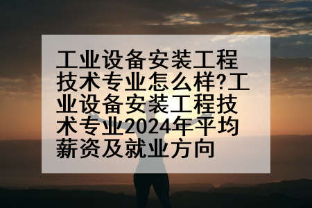 工业设备安装工程技术专业怎么样?工业设备安装工程技术专业2024年平均薪资及就业方向
