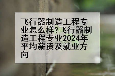飞行器制造工程专业怎么样?飞行器制造工程专业2024年平均薪资及就业方向