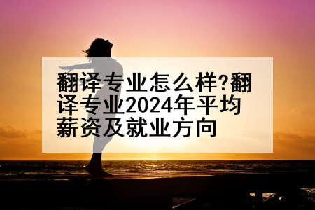翻译专业怎么样?翻译专业2024年平均薪资及就业方向