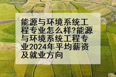 能源与环境系统工程专业怎么样?能源与环境系统工程专业2024年平均薪资及就业方向