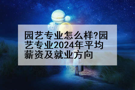 园艺专业怎么样?园艺专业2024年平均薪资及就业方向
