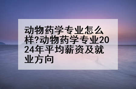 动物药学专业怎么样?动物药学专业2024年平均薪资及就业方向