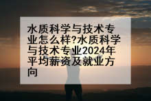 水质科学与技术专业怎么样?水质科学与技术专业2024年平均薪资及就业方向