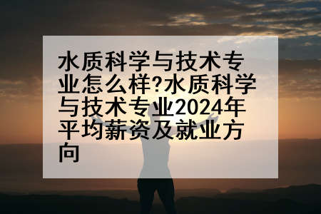 水质科学与技术专业怎么样?水质科学与技术专业2024年平均薪资及就业方向