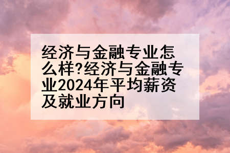 经济与金融专业怎么样?经济与金融专业2024年平均薪资及就业方向
