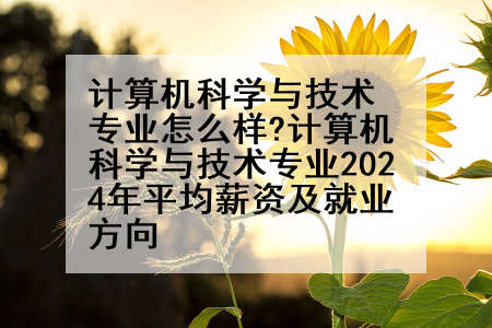 计算机科学与技术专业怎么样?计算机科学与技术专业2024年平均薪资及就业方向