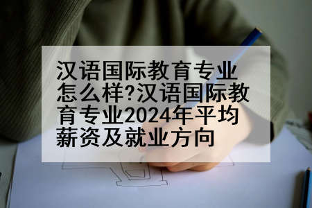 汉语国际教育专业怎么样?汉语国际教育专业2024年平均薪资及就业方向