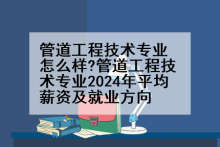 管道工程技术专业怎么样?管道工程技术专业2024年平均薪资及就业方向