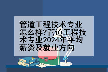 管道工程技术专业怎么样?管道工程技术专业2024年平均薪资及就业方向