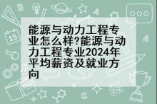 能源与动力工程专业怎么样?能源与动力工程专业2024年平均薪资及就业方向