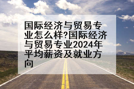 国际经济与贸易专业怎么样?国际经济与贸易专业2024年平均薪资及就业方向