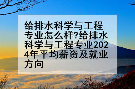 给排水科学与工程专业怎么样?给排水科学与工程专业2024年平均薪资及就业方向