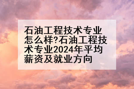 石油工程技术专业怎么样?石油工程技术专业2024年平均薪资及就业方向