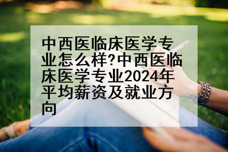 中西医临床医学专业怎么样?中西医临床医学专业2024年平均薪资及就业方向