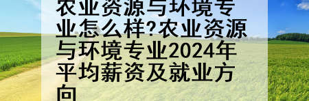 农业资源与环境专业怎么样?农业资源与环境专业2024年平均薪资及就业方向