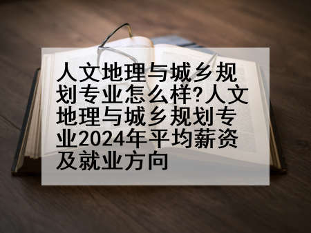 人文地理与城乡规划专业怎么样?人文地理与城乡规划专业2024年平均薪资及就业方向