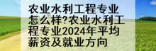 农业水利工程专业怎么样?农业水利工程专业2024年平均薪资及就业方向