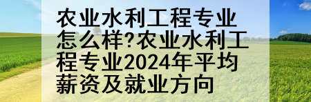 农业水利工程专业怎么样?农业水利工程专业2024年平均薪资及就业方向