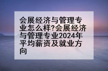 会展经济与管理专业怎么样?会展经济与管理专业2024年平均薪资及就业方向