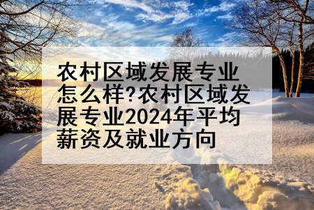 农村区域发展专业怎么样?农村区域发展专业2024年平均薪资及就业方向