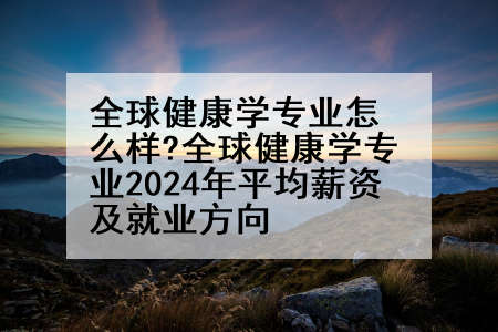 全球健康学专业怎么样?全球健康学专业2024年平均薪资及就业方向