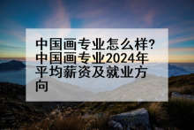 中国画专业怎么样?中国画专业2024年平均薪资及就业方向