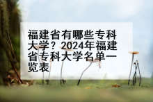 福建省有哪些专科大学？2024年福建省专科大学名单一览表