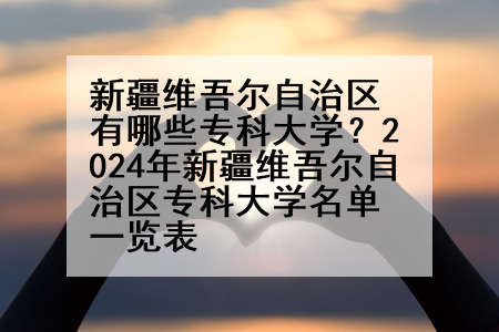 新疆维吾尔自治区有哪些专科大学？2024年新疆维吾尔自治区专科大学名单一览表