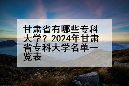甘肃省有哪些专科大学？2024年甘肃省专科大学名单一览表