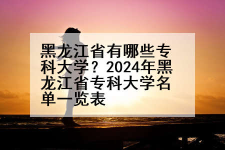 黑龙江省有哪些专科大学？2024年黑龙江省专科大学名单一览表